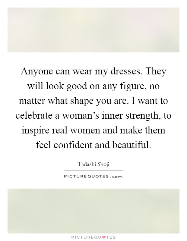 Anyone can wear my dresses. They will look good on any figure, no matter what shape you are. I want to celebrate a woman's inner strength, to inspire real women and make them feel confident and beautiful. Picture Quote #1