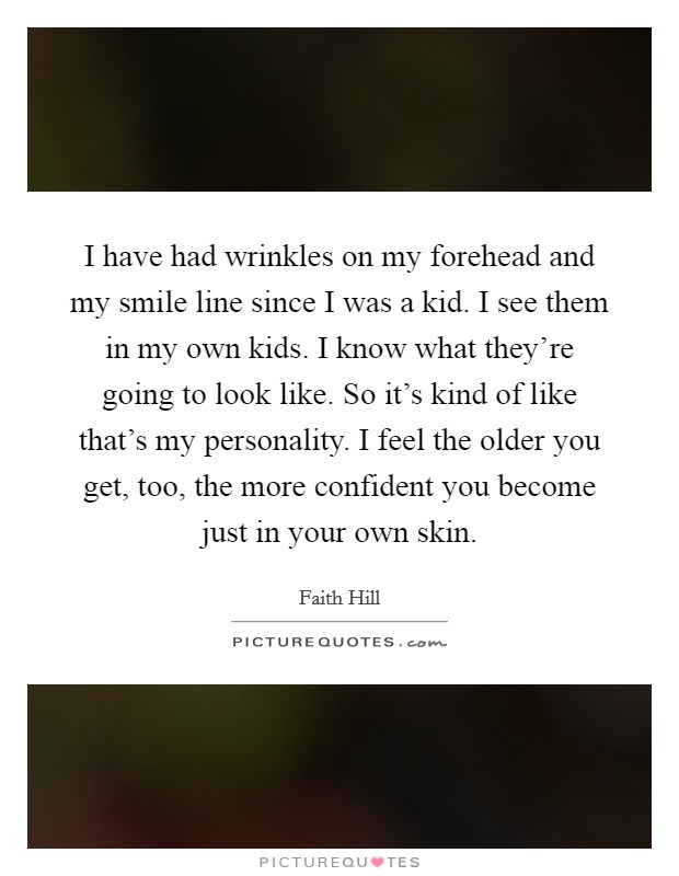 I have had wrinkles on my forehead and my smile line since I was a kid. I see them in my own kids. I know what they're going to look like. So it's kind of like that's my personality. I feel the older you get, too, the more confident you become just in your own skin. Picture Quote #1
