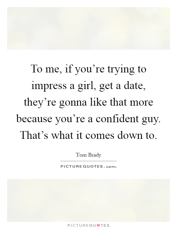 To me, if you're trying to impress a girl, get a date, they're gonna like that more because you're a confident guy. That's what it comes down to. Picture Quote #1
