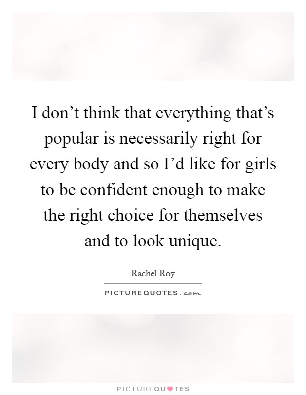 I don't think that everything that's popular is necessarily right for every body and so I'd like for girls to be confident enough to make the right choice for themselves and to look unique. Picture Quote #1