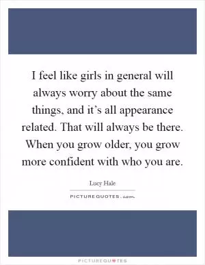 I feel like girls in general will always worry about the same things, and it’s all appearance related. That will always be there. When you grow older, you grow more confident with who you are Picture Quote #1