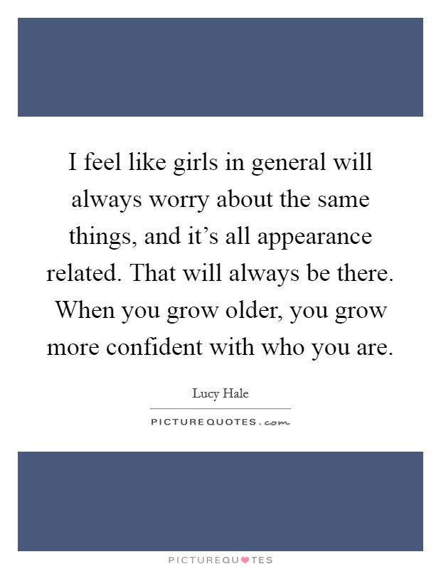 I feel like girls in general will always worry about the same things, and it's all appearance related. That will always be there. When you grow older, you grow more confident with who you are. Picture Quote #1
