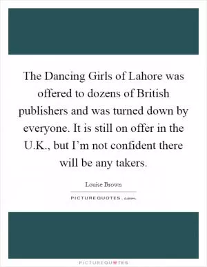 The Dancing Girls of Lahore was offered to dozens of British publishers and was turned down by everyone. It is still on offer in the U.K., but I’m not confident there will be any takers Picture Quote #1