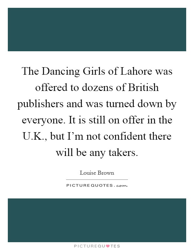 The Dancing Girls of Lahore was offered to dozens of British publishers and was turned down by everyone. It is still on offer in the U.K., but I'm not confident there will be any takers. Picture Quote #1