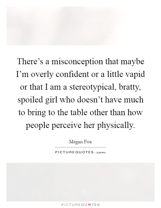 There's a misconception that maybe I'm overly confident or a little vapid or that I am a stereotypical, bratty, spoiled girl who doesn't have much to bring to the table other than how people perceive her physically. Picture Quote #1