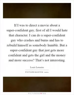 If I was to direct a movie about a super-confident guy, first of all I would hate that character. I can do a super-confident guy who crashes and burns and has to rebuild himself as somebody humble. But a super-confident guy that just gets more confident and gets the girl and the money and more success? That’s not interesting Picture Quote #1