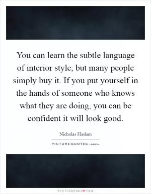 You can learn the subtle language of interior style, but many people simply buy it. If you put yourself in the hands of someone who knows what they are doing, you can be confident it will look good Picture Quote #1