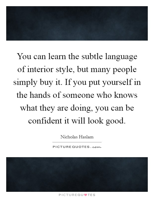 You can learn the subtle language of interior style, but many people simply buy it. If you put yourself in the hands of someone who knows what they are doing, you can be confident it will look good. Picture Quote #1