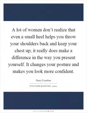A lot of women don’t realize that even a small heel helps you throw your shoulders back and keep your chest up; it really does make a difference in the way you present yourself. It changes your posture and makes you look more confident Picture Quote #1