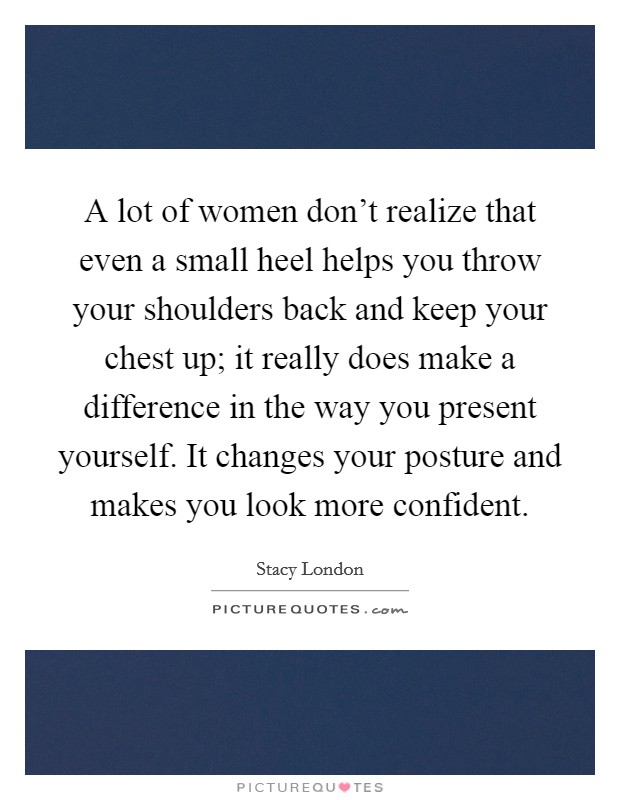 A lot of women don't realize that even a small heel helps you throw your shoulders back and keep your chest up; it really does make a difference in the way you present yourself. It changes your posture and makes you look more confident. Picture Quote #1