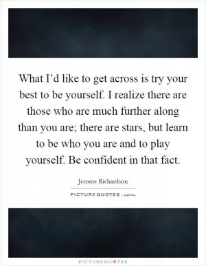 What I’d like to get across is try your best to be yourself. I realize there are those who are much further along than you are; there are stars, but learn to be who you are and to play yourself. Be confident in that fact Picture Quote #1