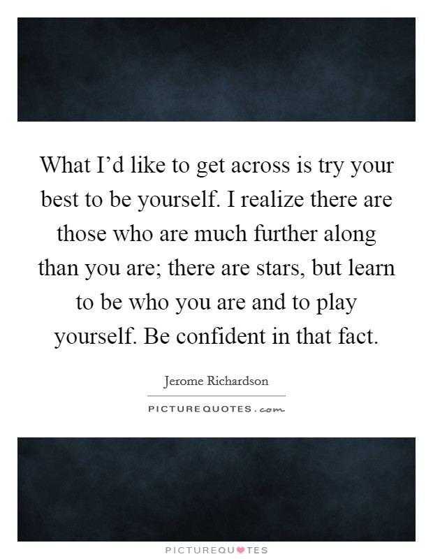 What I'd like to get across is try your best to be yourself. I realize there are those who are much further along than you are; there are stars, but learn to be who you are and to play yourself. Be confident in that fact. Picture Quote #1