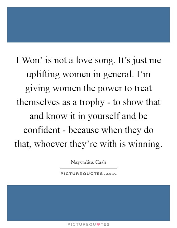 I Won' is not a love song. It's just me uplifting women in general. I'm giving women the power to treat themselves as a trophy - to show that and know it in yourself and be confident - because when they do that, whoever they're with is winning. Picture Quote #1