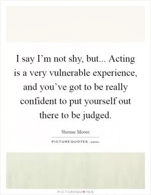 I say I’m not shy, but... Acting is a very vulnerable experience, and you’ve got to be really confident to put yourself out there to be judged Picture Quote #1