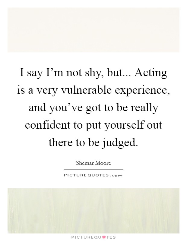 I say I'm not shy, but... Acting is a very vulnerable experience, and you've got to be really confident to put yourself out there to be judged. Picture Quote #1