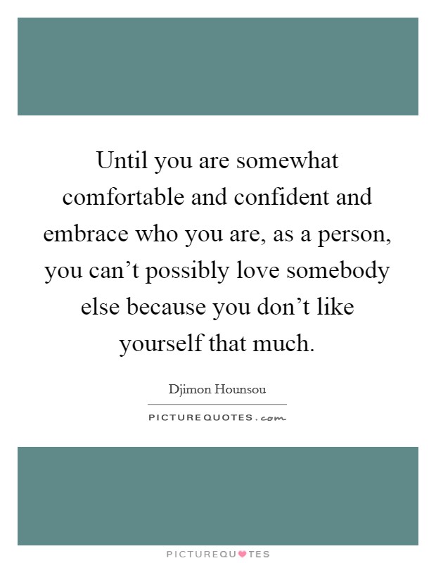Until you are somewhat comfortable and confident and embrace who you are, as a person, you can't possibly love somebody else because you don't like yourself that much. Picture Quote #1