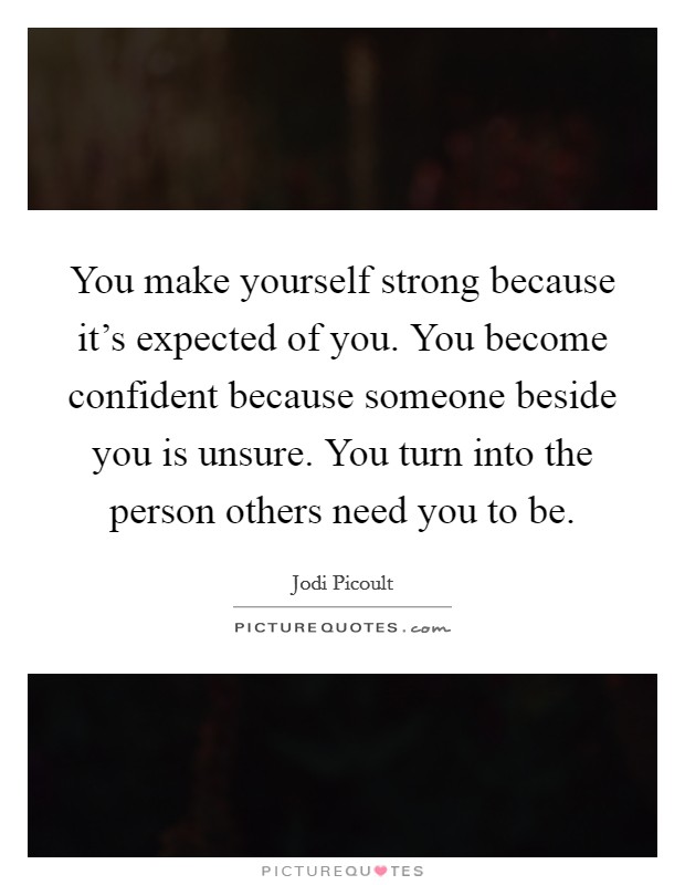 You make yourself strong because it's expected of you. You become confident because someone beside you is unsure. You turn into the person others need you to be. Picture Quote #1
