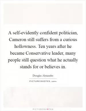 A self-evidently confident politician, Cameron still suffers from a curious hollowness. Ten years after he became Conservative leader, many people still question what he actually stands for or believes in Picture Quote #1