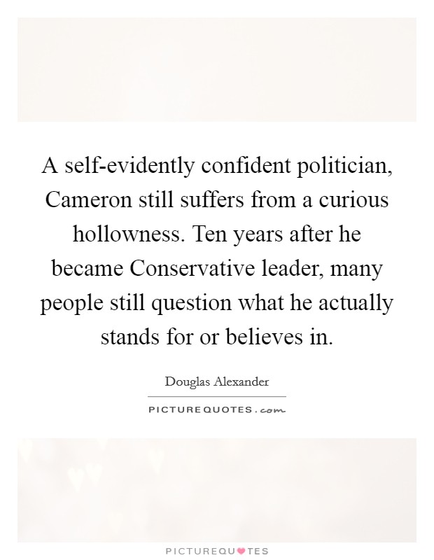 A self-evidently confident politician, Cameron still suffers from a curious hollowness. Ten years after he became Conservative leader, many people still question what he actually stands for or believes in. Picture Quote #1