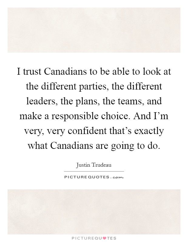 I trust Canadians to be able to look at the different parties, the different leaders, the plans, the teams, and make a responsible choice. And I'm very, very confident that's exactly what Canadians are going to do. Picture Quote #1