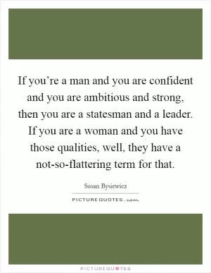 If you’re a man and you are confident and you are ambitious and strong, then you are a statesman and a leader. If you are a woman and you have those qualities, well, they have a not-so-flattering term for that Picture Quote #1