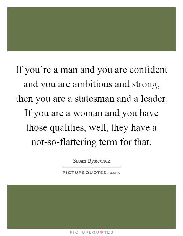If you're a man and you are confident and you are ambitious and strong, then you are a statesman and a leader. If you are a woman and you have those qualities, well, they have a not-so-flattering term for that. Picture Quote #1