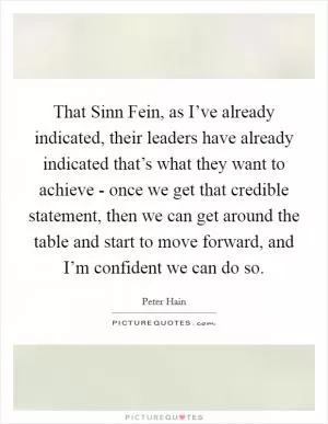 That Sinn Fein, as I’ve already indicated, their leaders have already indicated that’s what they want to achieve - once we get that credible statement, then we can get around the table and start to move forward, and I’m confident we can do so Picture Quote #1