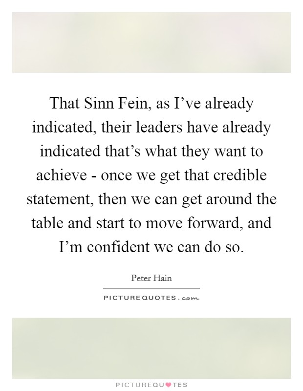 That Sinn Fein, as I've already indicated, their leaders have already indicated that's what they want to achieve - once we get that credible statement, then we can get around the table and start to move forward, and I'm confident we can do so. Picture Quote #1