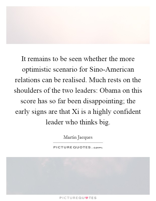 It remains to be seen whether the more optimistic scenario for Sino-American relations can be realised. Much rests on the shoulders of the two leaders: Obama on this score has so far been disappointing; the early signs are that Xi is a highly confident leader who thinks big. Picture Quote #1