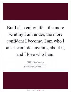 But I also enjoy life... the more scrutiny I am under, the more confident I become. I am who I am. I can’t do anything about it, and I love who I am Picture Quote #1