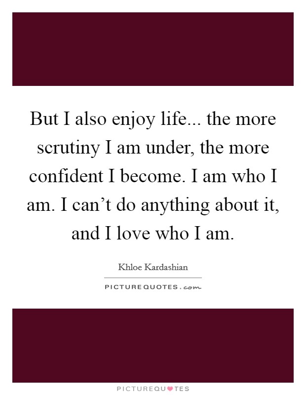 But I also enjoy life... the more scrutiny I am under, the more confident I become. I am who I am. I can't do anything about it, and I love who I am. Picture Quote #1