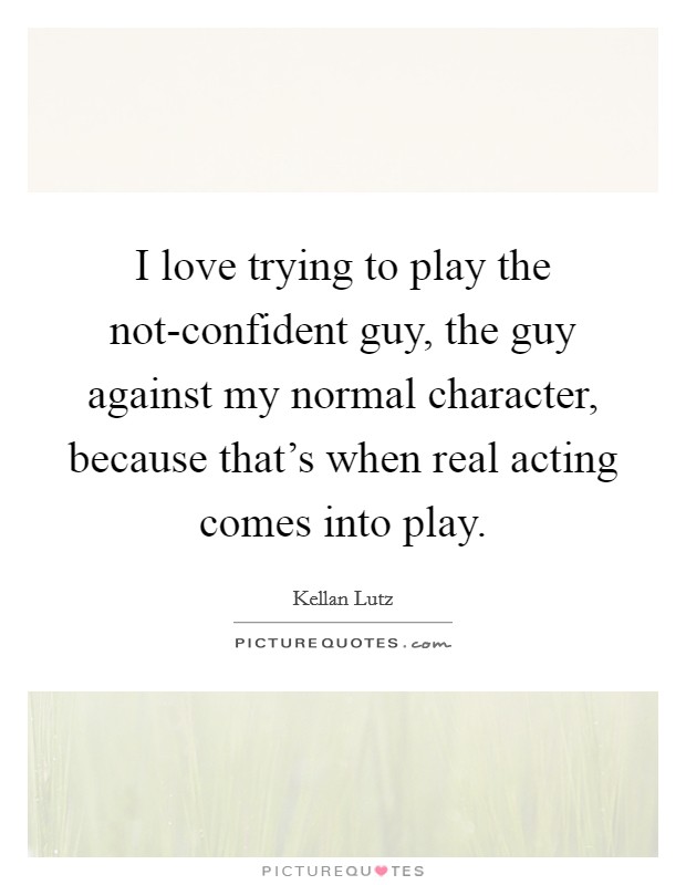 I love trying to play the not-confident guy, the guy against my normal character, because that's when real acting comes into play. Picture Quote #1