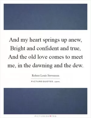 And my heart springs up anew, Bright and confident and true, And the old love comes to meet me, in the dawning and the dew Picture Quote #1