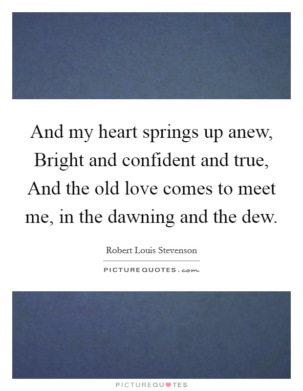 And my heart springs up anew, Bright and confident and true, And the old love comes to meet me, in the dawning and the dew. Picture Quote #1