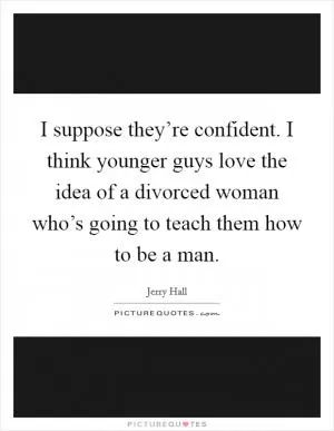 I suppose they’re confident. I think younger guys love the idea of a divorced woman who’s going to teach them how to be a man Picture Quote #1