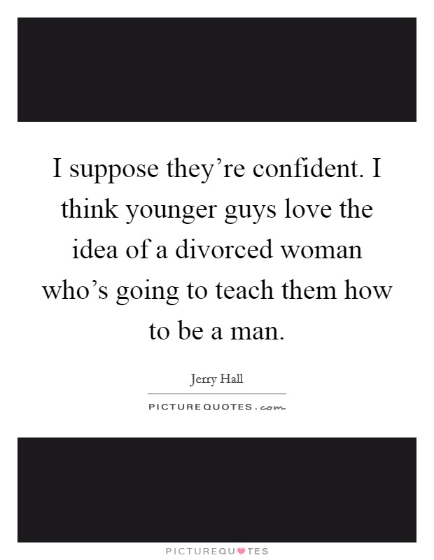 I suppose they're confident. I think younger guys love the idea of a divorced woman who's going to teach them how to be a man. Picture Quote #1