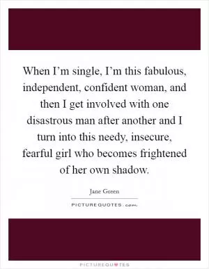 When I’m single, I’m this fabulous, independent, confident woman, and then I get involved with one disastrous man after another and I turn into this needy, insecure, fearful girl who becomes frightened of her own shadow Picture Quote #1