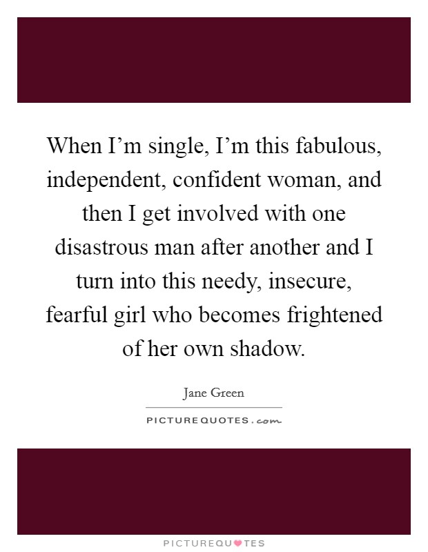 When I'm single, I'm this fabulous, independent, confident woman, and then I get involved with one disastrous man after another and I turn into this needy, insecure, fearful girl who becomes frightened of her own shadow. Picture Quote #1