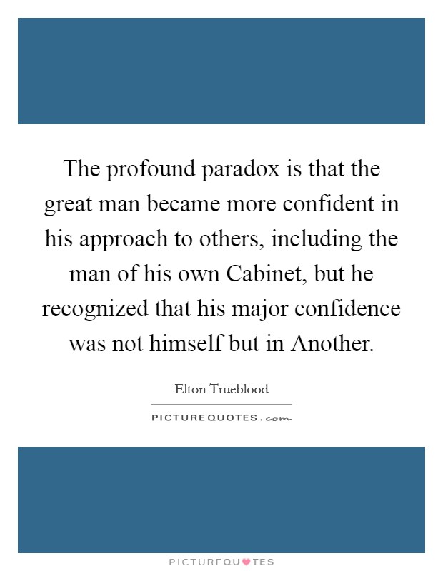 The profound paradox is that the great man became more confident in his approach to others, including the man of his own Cabinet, but he recognized that his major confidence was not himself but in Another. Picture Quote #1