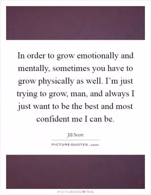 In order to grow emotionally and mentally, sometimes you have to grow physically as well. I’m just trying to grow, man, and always I just want to be the best and most confident me I can be Picture Quote #1