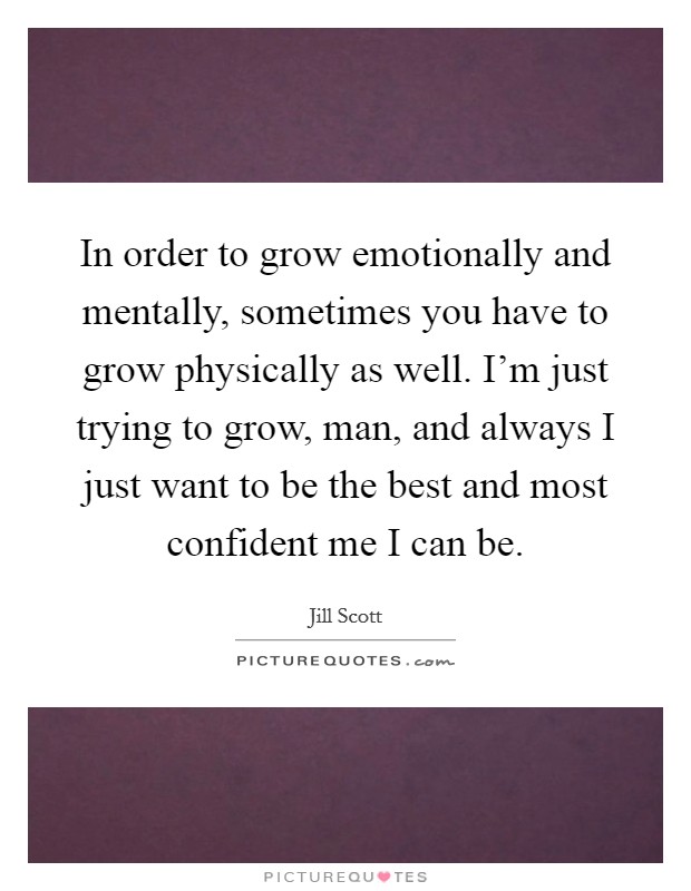 In order to grow emotionally and mentally, sometimes you have to grow physically as well. I'm just trying to grow, man, and always I just want to be the best and most confident me I can be. Picture Quote #1