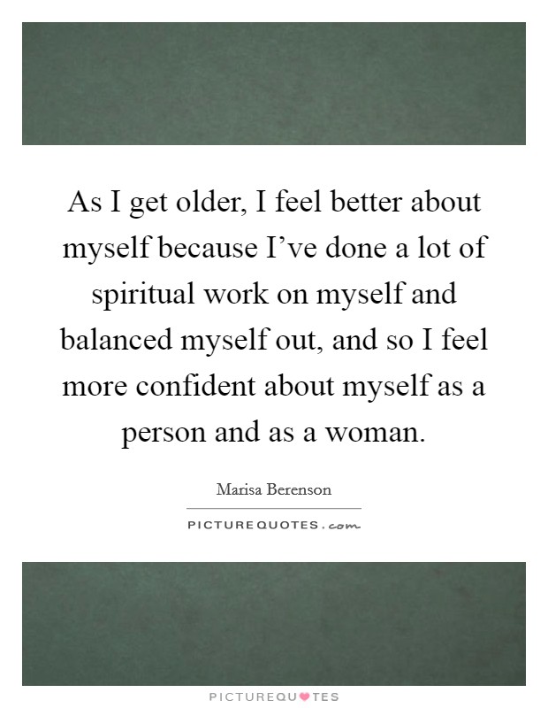 As I get older, I feel better about myself because I've done a lot of spiritual work on myself and balanced myself out, and so I feel more confident about myself as a person and as a woman. Picture Quote #1
