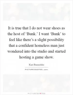 It is true that I do not wear shoes as the host of ‘Bunk.’ I want ‘Bunk’ to feel like there’s a slight possibility that a confident homeless man just wondered into the studio and started hosting a game show Picture Quote #1