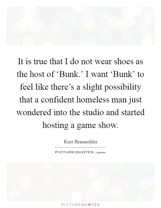 It is true that I do not wear shoes as the host of ‘Bunk.' I want ‘Bunk' to feel like there's a slight possibility that a confident homeless man just wondered into the studio and started hosting a game show. Picture Quote #1