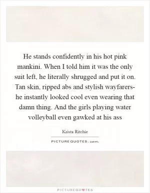 He stands confidently in his hot pink mankini. When I told him it was the only suit left, he literally shrugged and put it on. Tan skin, ripped abs and stylish wayfarers- he instantly looked cool even wearing that damn thing. And the girls playing water volleyball even gawked at his ass Picture Quote #1