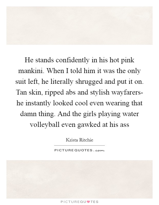 He stands confidently in his hot pink mankini. When I told him it was the only suit left, he literally shrugged and put it on. Tan skin, ripped abs and stylish wayfarers- he instantly looked cool even wearing that damn thing. And the girls playing water volleyball even gawked at his ass Picture Quote #1