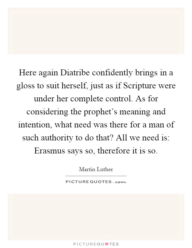 Here again Diatribe confidently brings in a gloss to suit herself, just as if Scripture were under her complete control. As for considering the prophet's meaning and intention, what need was there for a man of such authority to do that? All we need is: Erasmus says so, therefore it is so. Picture Quote #1