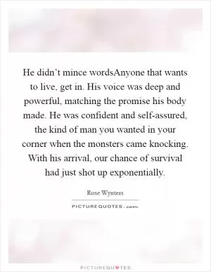 He didn’t mince wordsAnyone that wants to live, get in. His voice was deep and powerful, matching the promise his body made. He was confident and self-assured, the kind of man you wanted in your corner when the monsters came knocking. With his arrival, our chance of survival had just shot up exponentially Picture Quote #1