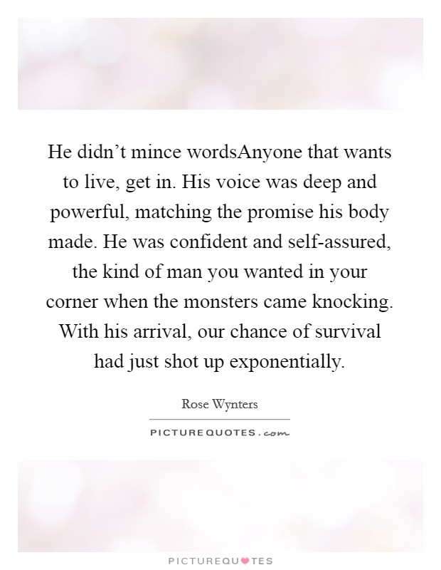 He didn't mince wordsAnyone that wants to live, get in. His voice was deep and powerful, matching the promise his body made. He was confident and self-assured, the kind of man you wanted in your corner when the monsters came knocking. With his arrival, our chance of survival had just shot up exponentially. Picture Quote #1