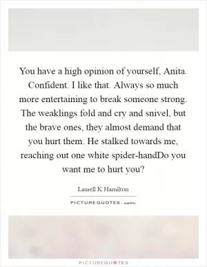 You have a high opinion of yourself, Anita. Confident. I like that. Always so much more entertaining to break someone strong. The weaklings fold and cry and snivel, but the brave ones, they almost demand that you hurt them. He stalked towards me, reaching out one white spider-handDo you want me to hurt you? Picture Quote #1